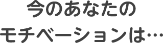 今のあなたのモチベーションは…